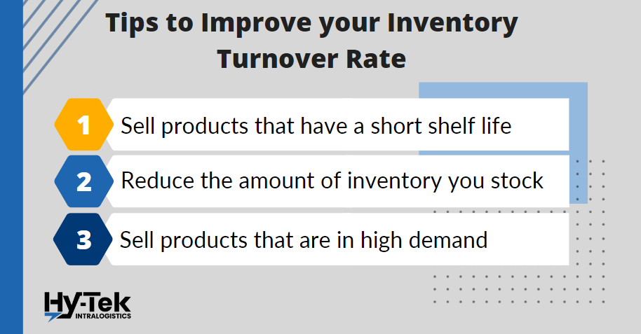 3 tips to improve your inventory turnover rate: 1. Sell products that have a short shelf life. 2. Reduce the amount of inventory you stock. 3. Sell products in high demand.