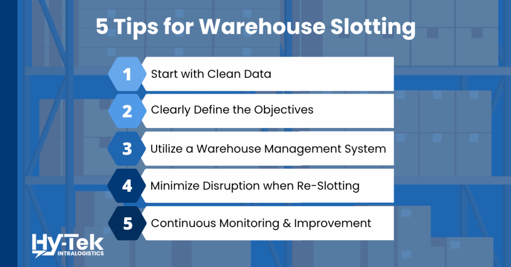 5 tips for warehouse slotting - 1. start with clean data 2. clearly define objectives 3. utilize advanced slotting technology 4. minimize disruption when re-slotting 5. continuous monitoring and improvement